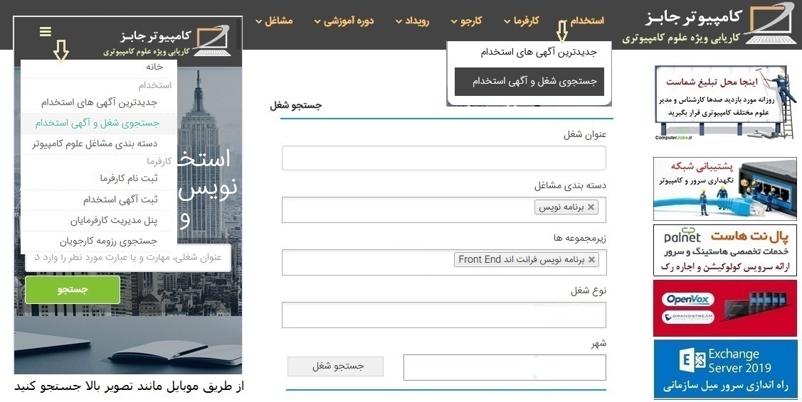 متقاضیان کار برنامه نویسی Front End برای جستجوی آگهی های استخدامی امروز برنامه نویس فرانت اند از سایت کاریابی آنلاین اینترنتی کامپیوتر جابز باید از منوی استخدام بر روی زیرمنوی جستجوی شغل و آگهی استخدام کلیک کنند تا وارد صفحه جستجوی پیشرفته شغل شوند.